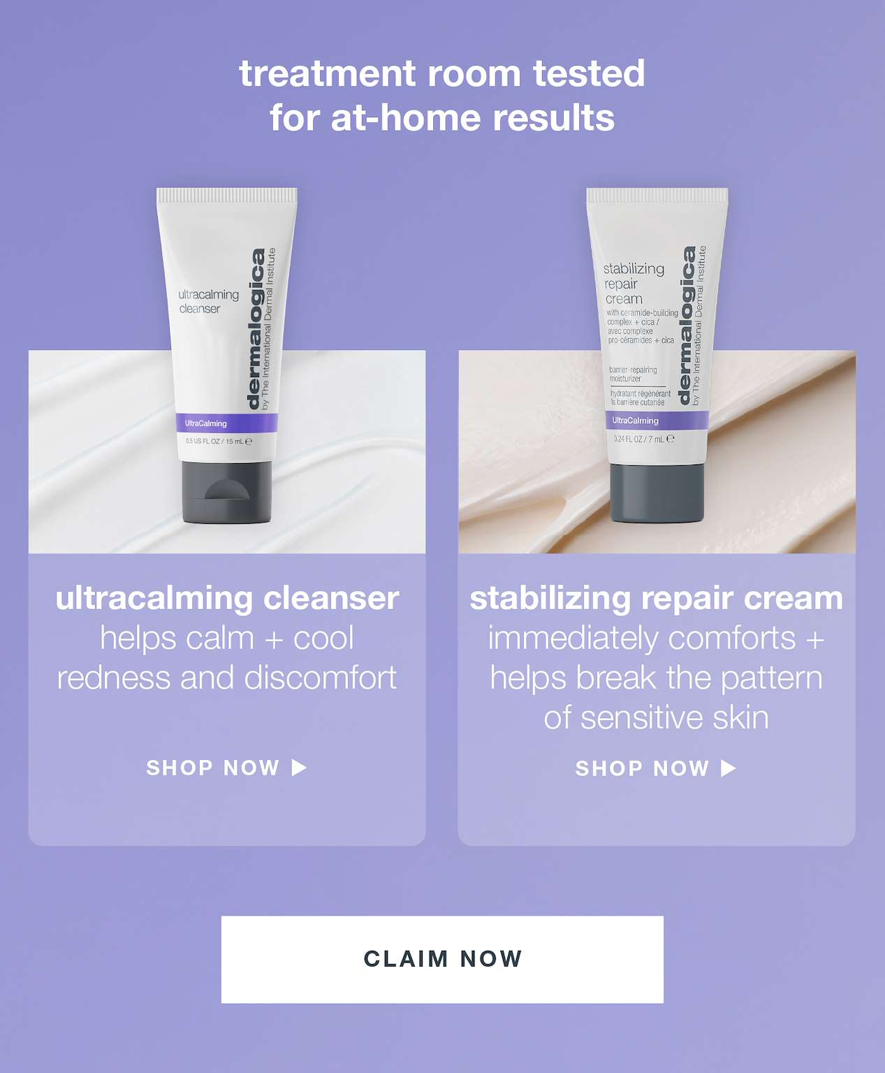 treatment room tested for at-home results​  ​  stabilizing repair cream ​  immediately comforts + helps break the pattern of sensitive skin ​  ​  ultracalming cleanser ​  helps calm + cool redness and discomfort ​  ​  CLAIM NOW​