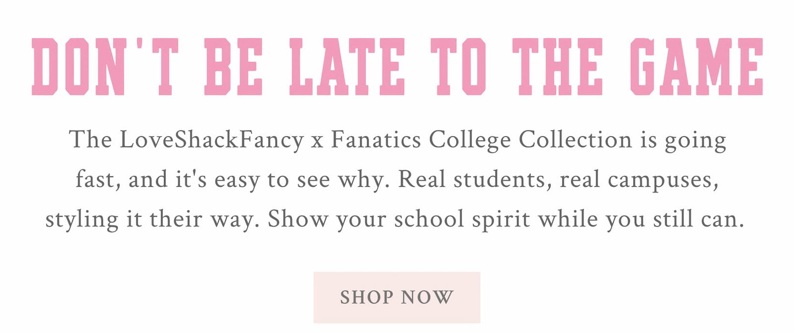 DON’T BE LATE TO THE GAME The LoveShackFancy x Fanatics College Collection is going fast, and it's easy to see why. Real students, real campuses, styling it their way. Show your school spirit while you still can.  <SHOP NOW> 