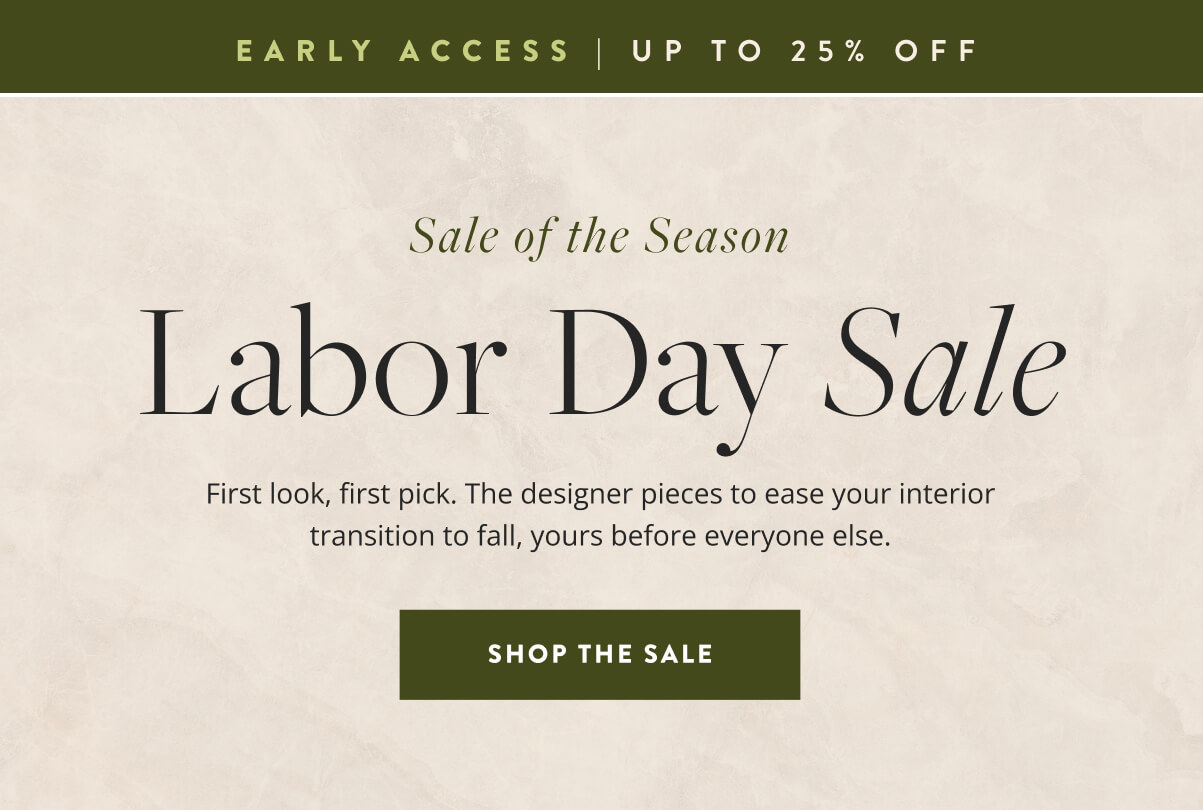 Early Access: Sale Of The Season - Labor Day Sale. First look, first pick. The designer pieces to ease your interior transition to fall, yours before everyone else. Shop the sale.