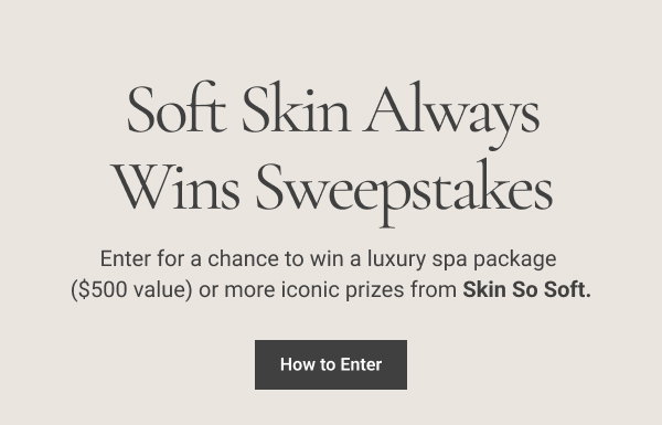 Soft Skin Always Wins Sweepstakes Enter for a chance to win a luxury spa package ($500 value) or more iconic prizes from Skin So Soft. How to Enter 