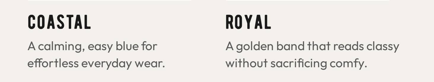 COASTAL. A calming, easy blue for effortless everyday wear. ROYAL. A golden band that reads classy without sacrificing comfy.