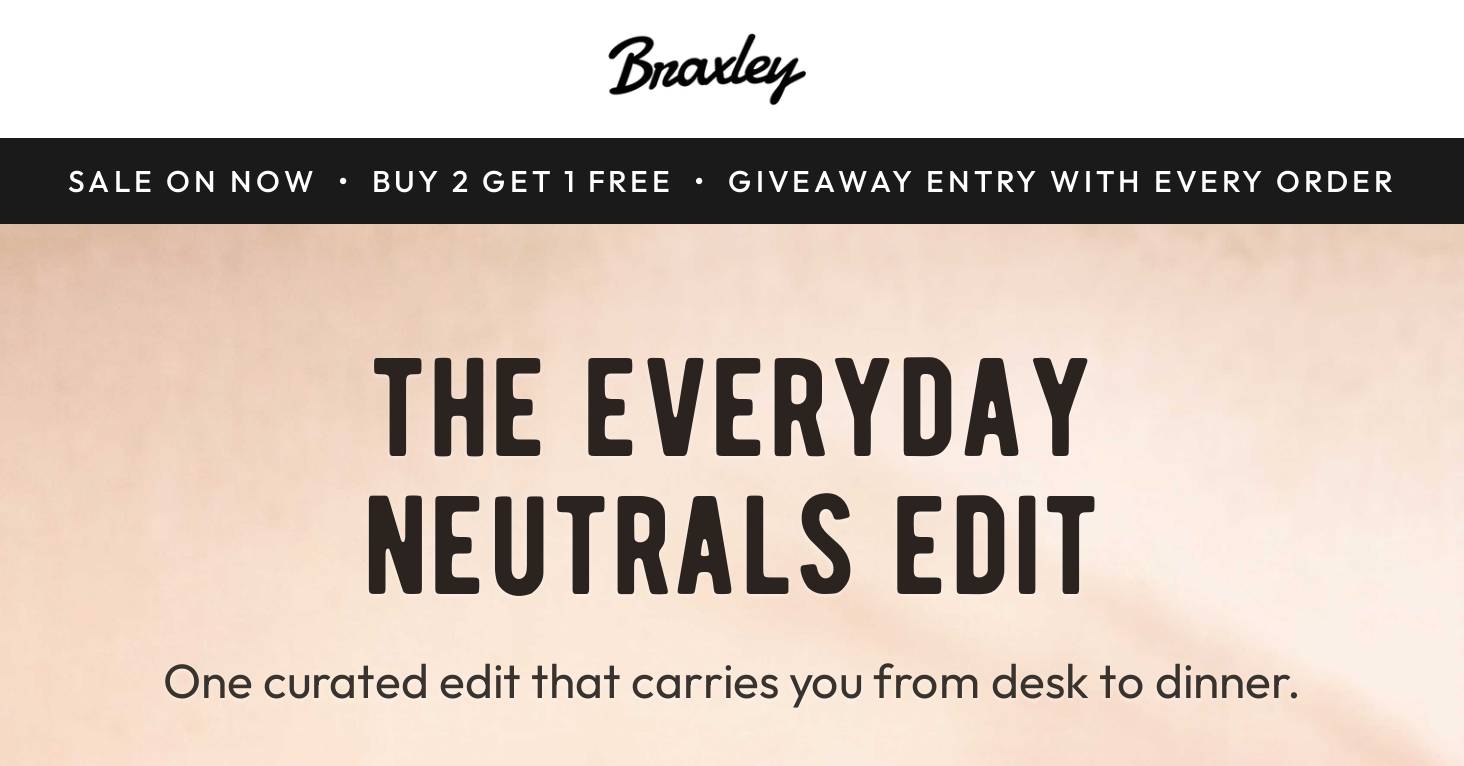 Braxley. SALE ON NOW • BUY 2 GET 1 FREE • GIVEAWAY ENTRY WITH EVERY ORDER. THE EVERYDAY NEUTRALS EDIT. One curated edit that