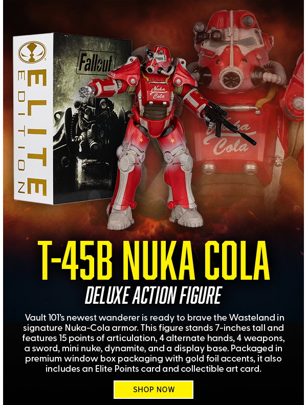 Headline: T-45B Nuka Cola Deluxe Action Figure  Subtext: Vault 101’s newest wanderer is ready to brave the Wasteland in signature Nuka-Cola armor. This figure stands 7-inches tall and features 15 points of articulation, 4 alternate hands, 4 weapons, a sword, mini nuke, dynamite, and a display base. Packaged in premium window box packaging with gold foil accents, it also includes an Elite Points card and collectible art card. SHOP NOW 