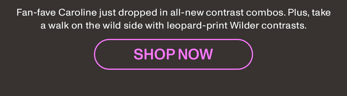 Fan-fave Caroline just dropped in all-new contrast combs. Plus, take a walk on the wild side with leopard-print Wilder contrasts.