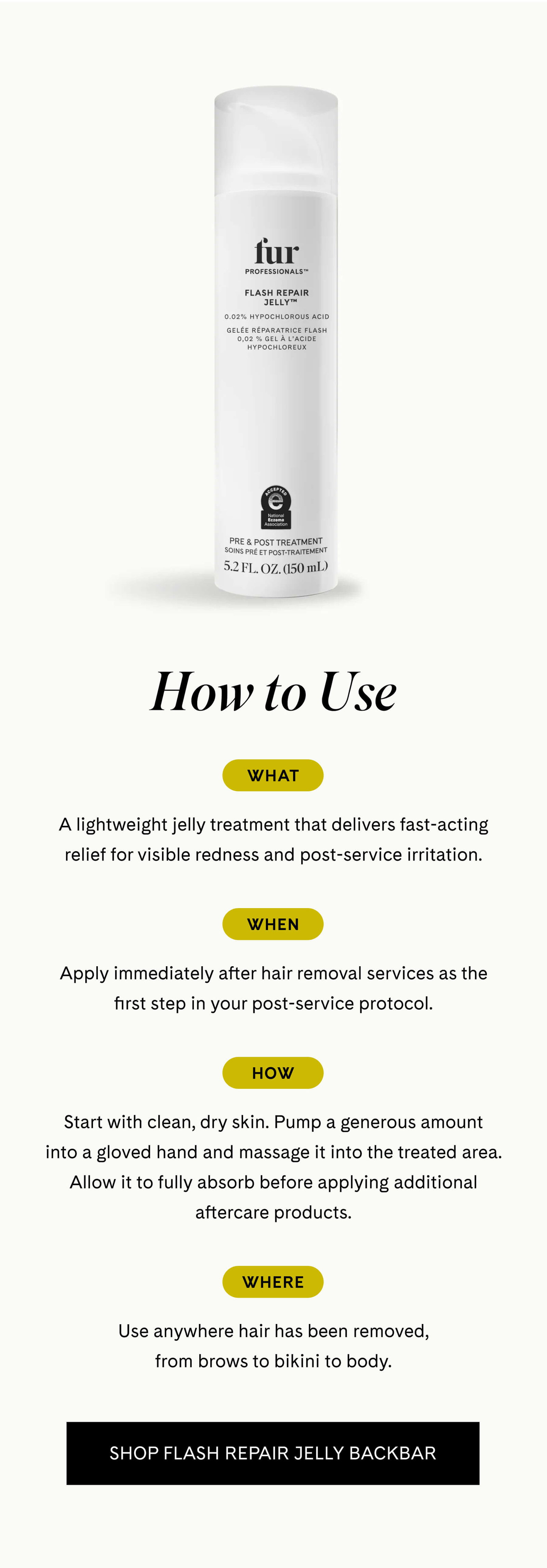 How to Use  What A lightweight jelly treatment that delivers fast-acting relief for visible redness and post-service irritation.  When Apply immediately after hair removal services as the first step in your post-service protocol.  How Start with clean, dry skin. Pump a generous amount into a gloved hand and massage it into the treated area. Allow it to fully absorb before applying additional aftercare products.  Where Use anywhere hair has been removed, from brows to bikini to body. SHOP FLASH REPAIR JELLY BACKBAR 