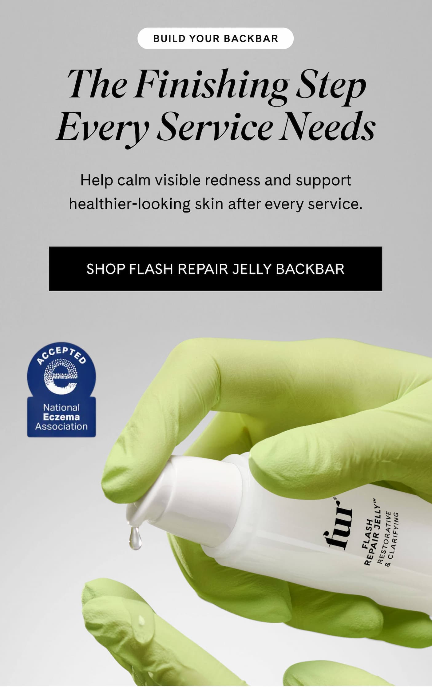 BUILD YOUR BACKBAR The Finishing Step Every Service Needs Help calm visible redness and support healthier-looking skin after every service. SHOP FLASH REPAIR JELLY BACKBAR 