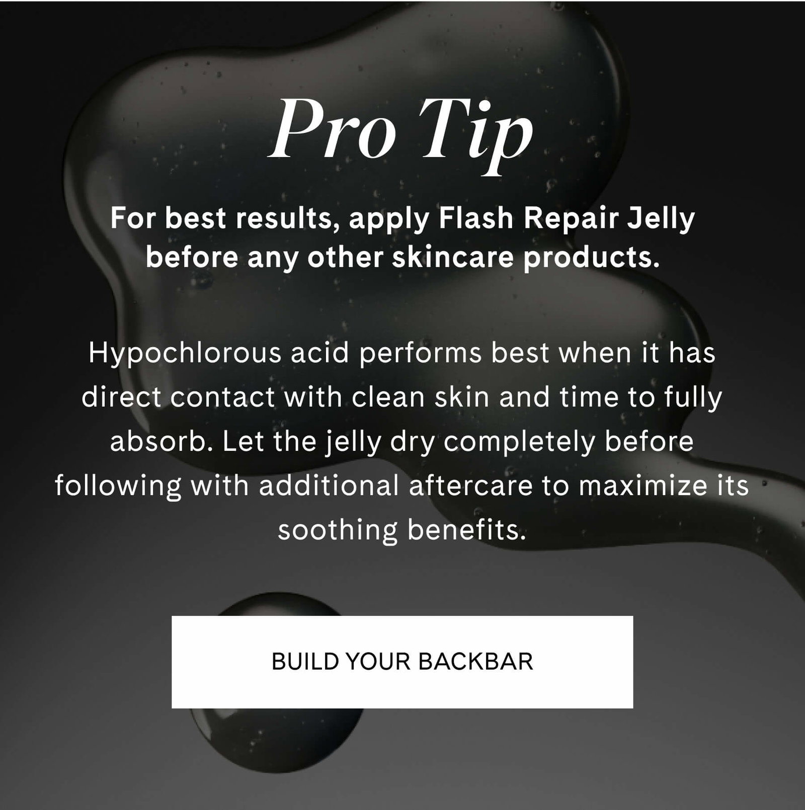 Pro Tip  For best results, apply Flash Repair Jelly before any other skincare products.  Hypochlorous acid performs best when it has direct contact with clean skin and time to fully absorb. Let the jelly dry completely before following with additional aftercare to maximize its soothing benefits. BUILD YOUR BACKBAR