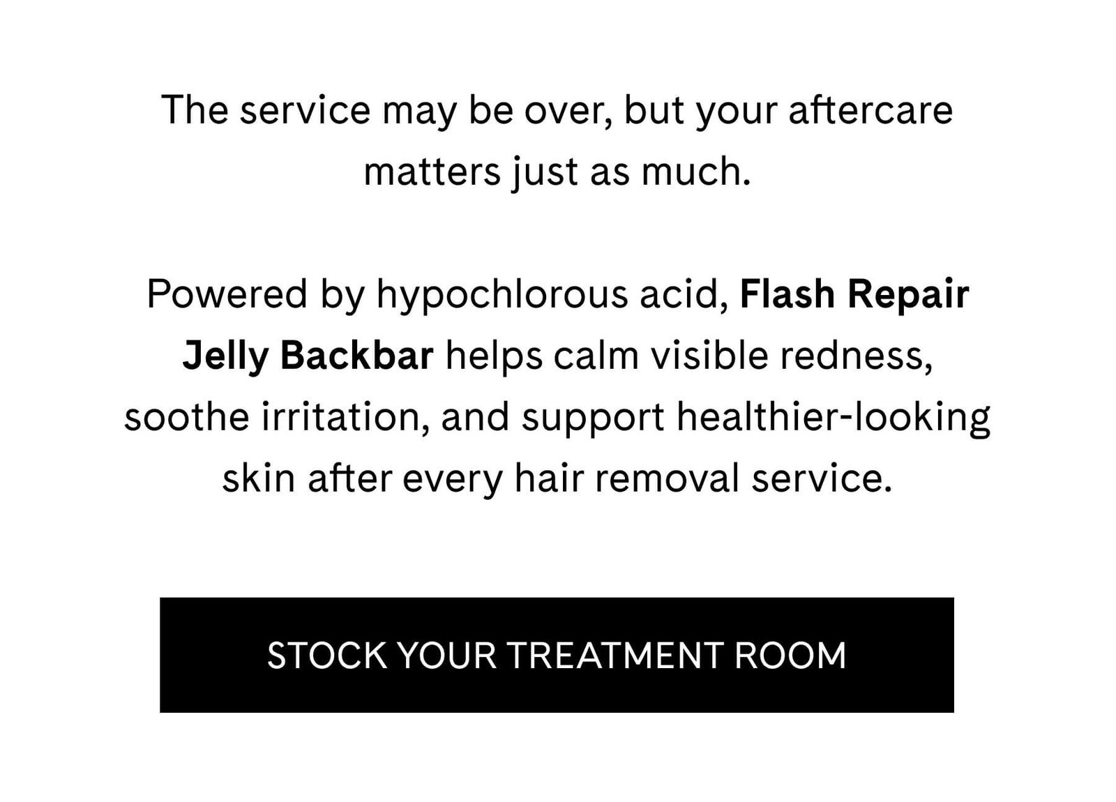 The service may be over, but your aftercare matters just as much.  Powered by hypochlorous acid, Flash Repair Jelly Backbar helps calm visible redness, soothe irritation, and support healthier-looking skin after every hair removal service. STOCK YOUR TREATMENT ROOM 