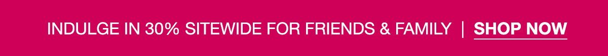 INDULGE IN 30% SITEWIDE FOR FRIENDS & FAMILY | SHOP NOW