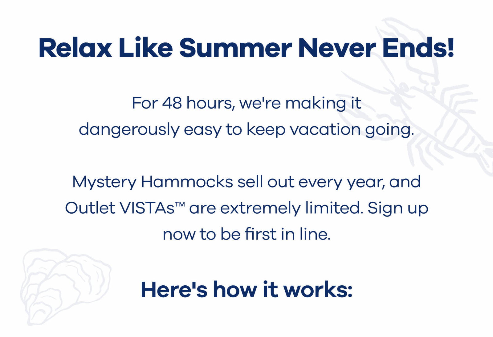 Relax Like Summer Never Ends  For 48 hours, we're making it dangerously easy to keep vacation going.  Mystery Hammocks sell out every year, and Outlet VISTAs™ are extremely limited. Sign up now to be first in line.  Here's how it works: