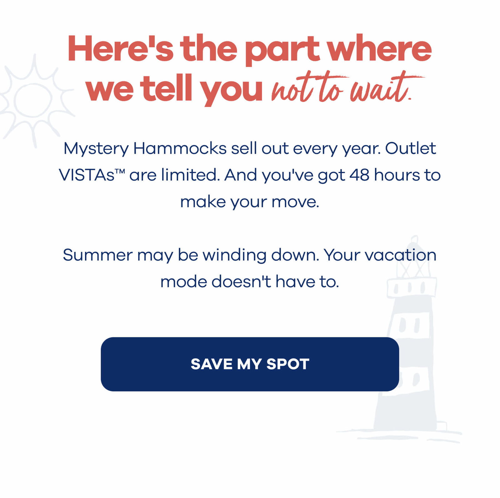 Here's the part where we tell you not to wait.  Mystery Hammocks sell out every year. Outlet VISTAs™ are limited. And you've got 48 hours to make your move.   Summer may be winding down. Your vacation mode doesn't have to. SAVE MY SPOT
