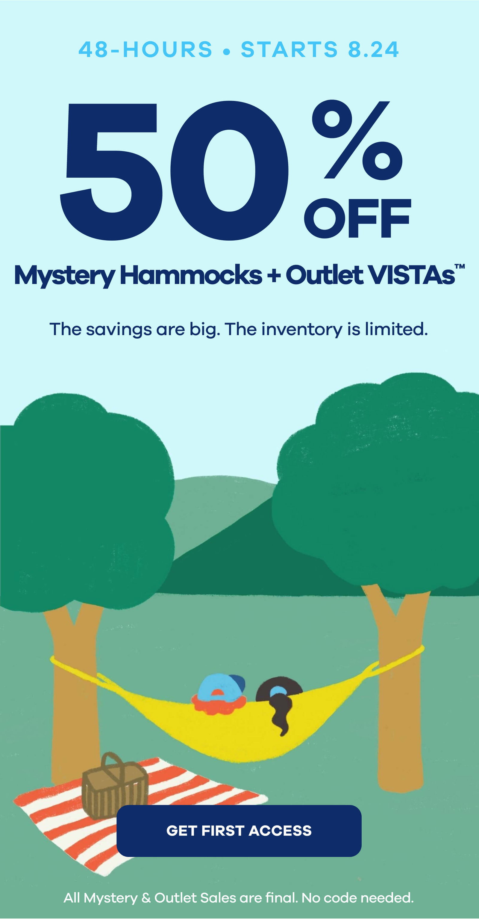 48 Hours. 50% Off. Mystery Hammocks + Outlet VISTAs™ The savings are big. The inventory is limited. GET FIRST ACCESS
