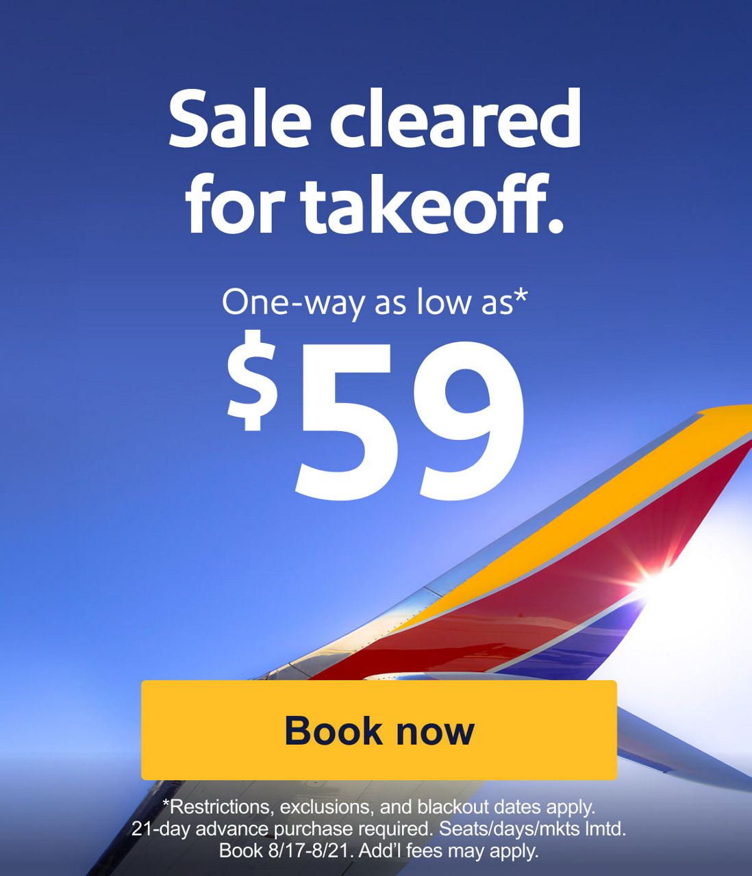 Sale cleared for takeoff. One-way as low as* $59 *Restrictions, exclusions, and blackout dates apply. 21-day advance purchase required. Seats/days/mkts lmtd. Book 8/17-8/21. Add’l fees bmay apply.