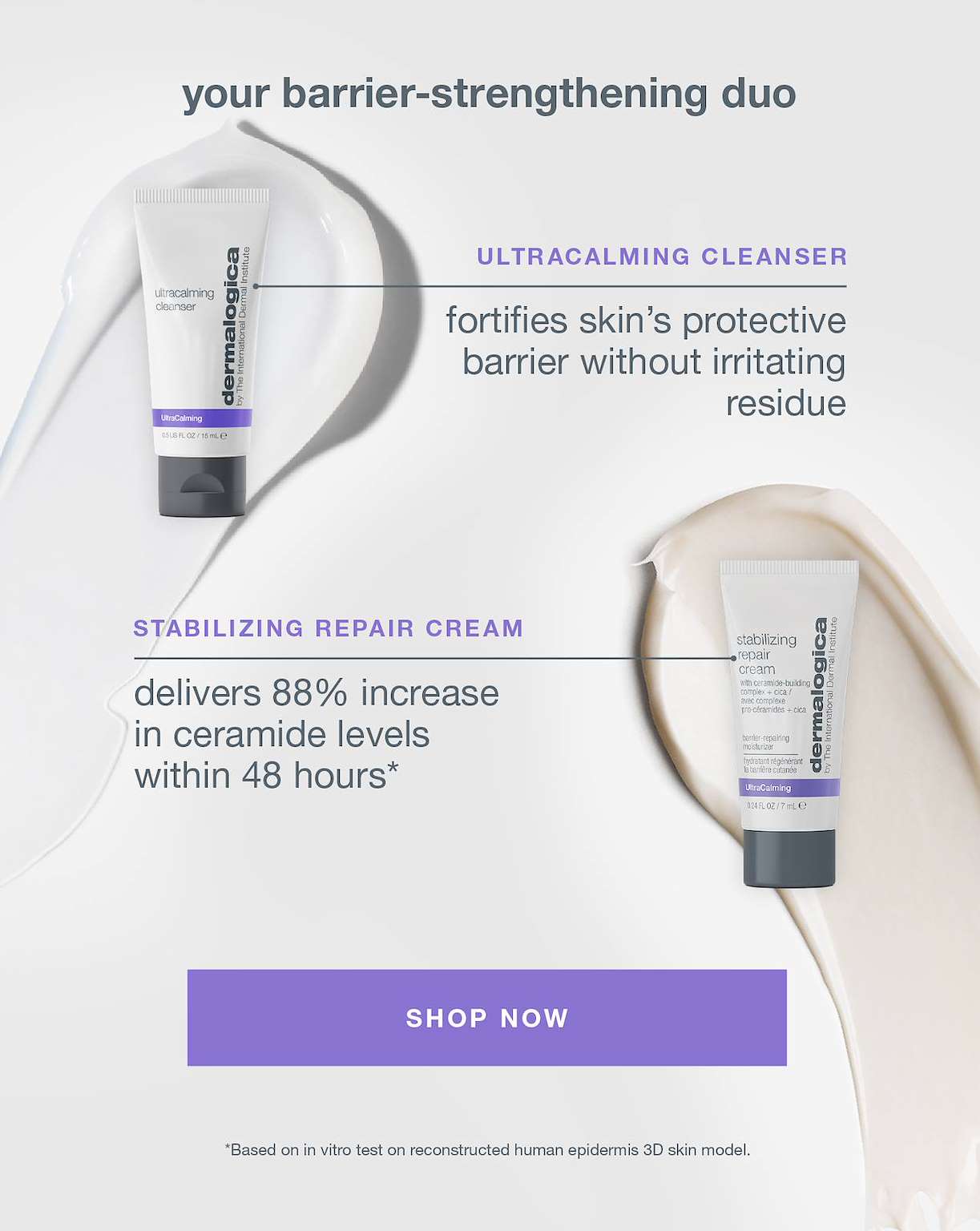 your barrier-strengthening duo​  ​  ultracalming cleanser​  fortifies skin’s protective barrier without irritating residue​  ​  stabilizing repair cream​  delivers 88% increase in ceramide levels within 48 hours*​  ​  CLAIM NOW​  ​  *Based on in vitro test on reconstructed human epidermis 3D skin model. ​