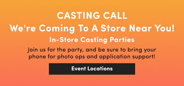 Casting Call | We're Coming To A Store Near You! | In-Store Casting Parties | Join us for the party, and be sure to bring your phone for photo ops and application support! | Event Locations > 