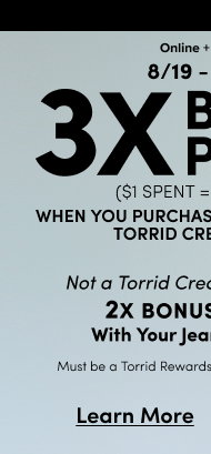 Online + In Store | 8/19 - 8.25 | 3X POINTS^ | ($1 spent = 3 points) | When you purchase jeans with your use your Torrid Credit Card. | Not a Torrid Credit Cardholder > | Not A Torrid Credit Cardholder? | EARN 2X POINTS&& With your Jeans Purchase | Must be a Torrid Rewards Member for both offers | Learn More >