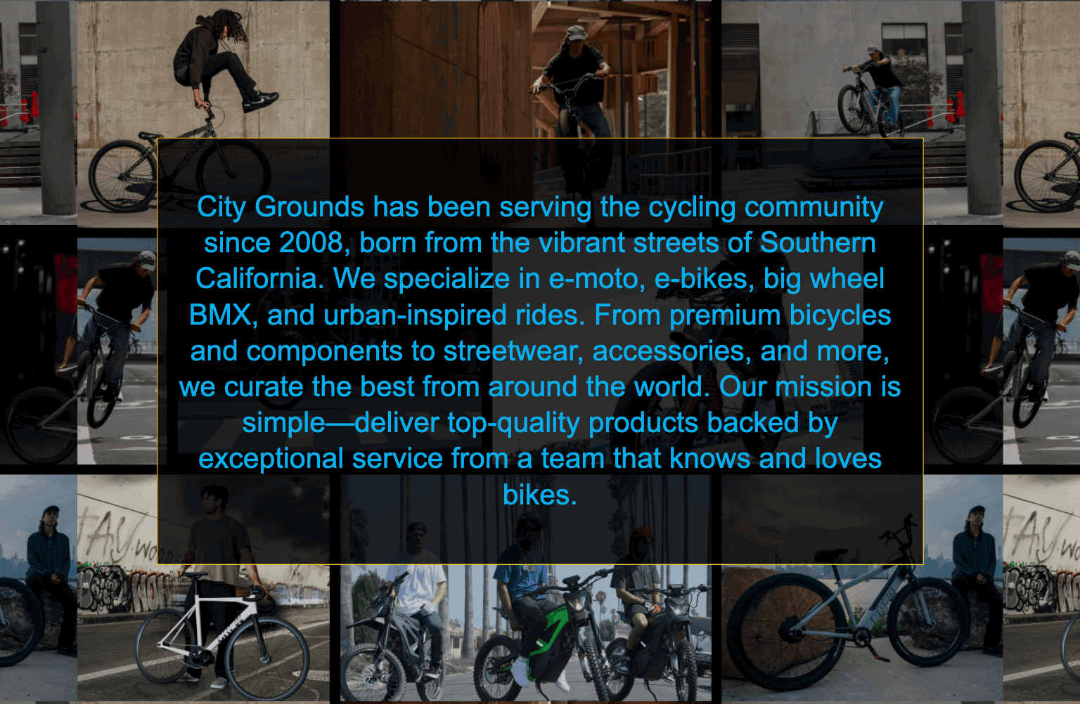 City Grounds has been serving the cycling community since 2008, born from the vibrant streets of Southern California. We specialize in e-moto, e-bikes, big wheel BMX, and urban-inspired rides. From premium bicycles and components to streetwear, accessories, and more, we curate the best from around the world. Our mission is simple—deliver top-quality products backed by exceptional service from a team that knows and loves bikes.