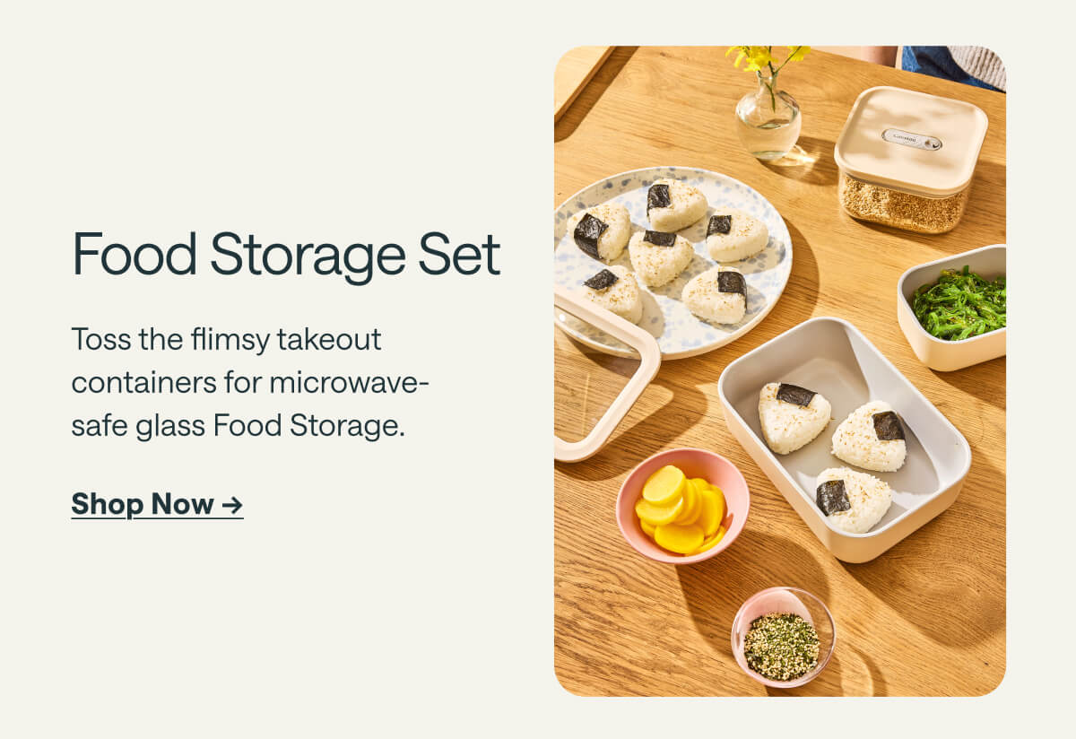 Food Storage Set Toss the flimsy takeout containers for microwave-safe glass Food Storage. Shop Now ->