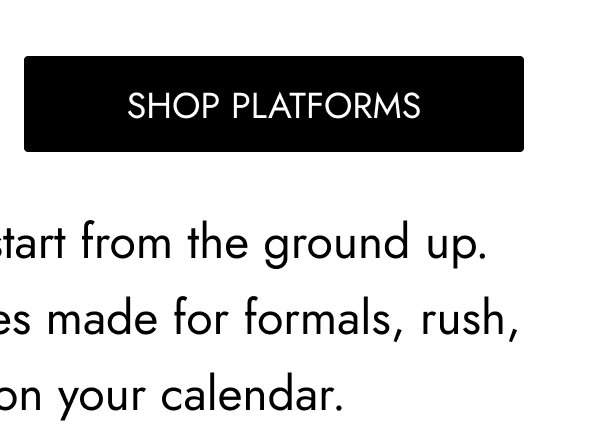 SHOP Platforms The best-dressed plans start from the ground up. Step out in statement shoes made for formals, rush, and every RSVP on your calendar.
