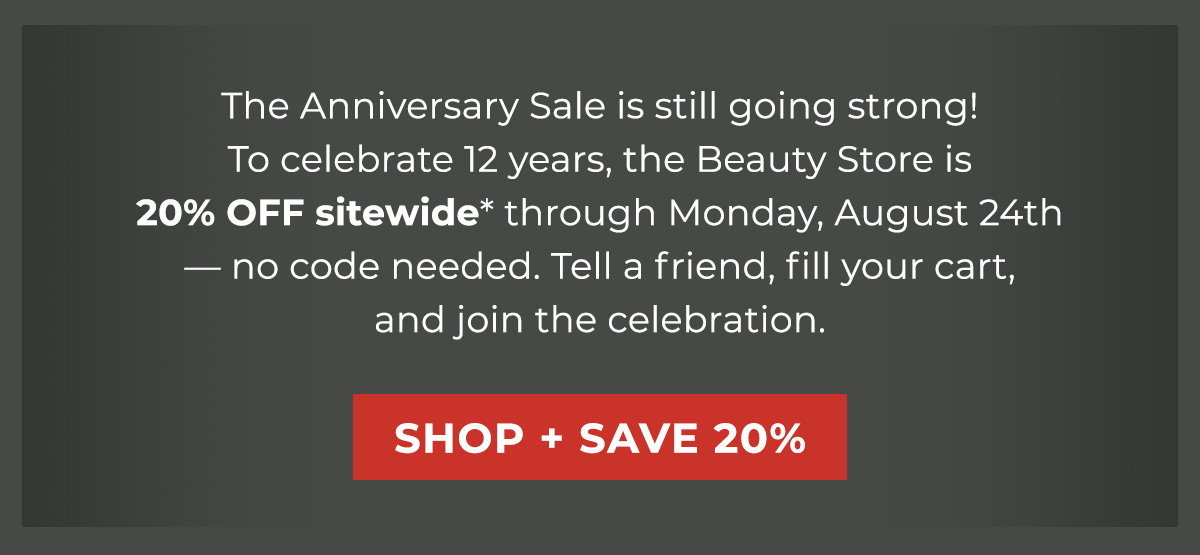 The Anniversary Sale is still going strong! To celebrate 12 years, the Beauty Store is 20% OFF sitewide* through Monday, August 24th — no code needed. Tell a friend, fill your cart, and join the celebration. 
