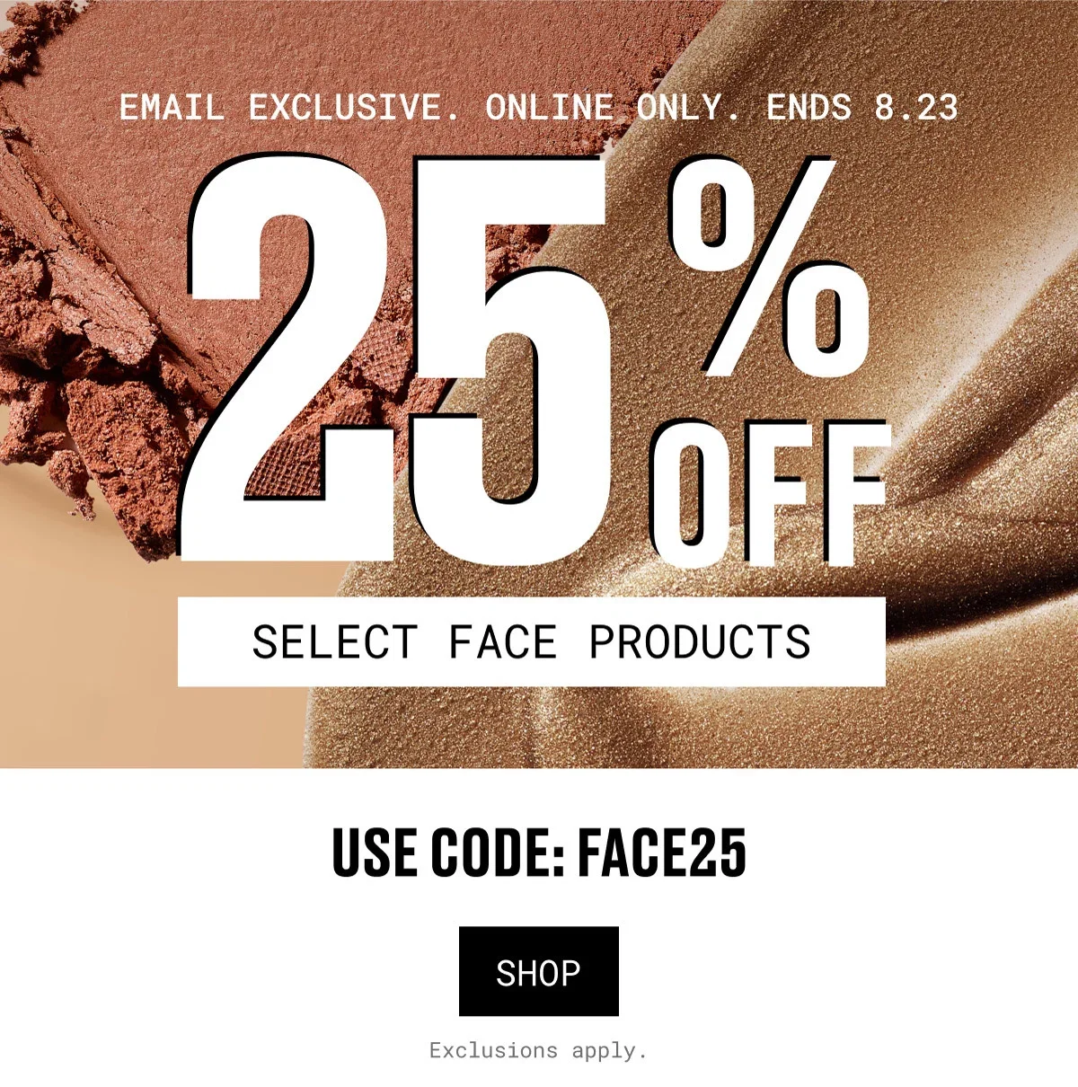 EMAIL EXCLUSIVE. ONLINE ONLY. ENDS 8.23 | 25% OFF | SELECT FACE PRODUCTS | USE CODE: FACE25 | SHOP | Exclusions apply.