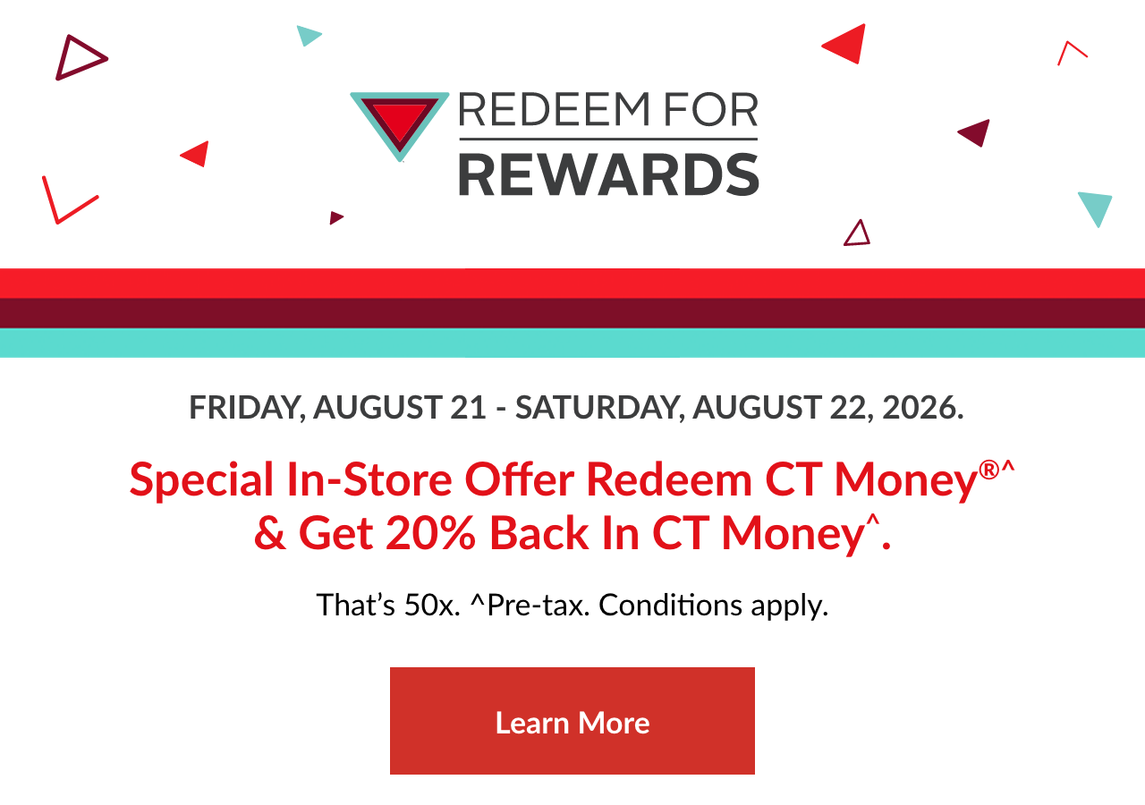 SPECIAL IN-STORE OFFER Redeem CT Money®^ and Get 20% Back in CT Money^ That's 50x. Thursday, August 21 - Saturday, August 22, 2026. ^Pre-tax. Conditions apply. Learn more.