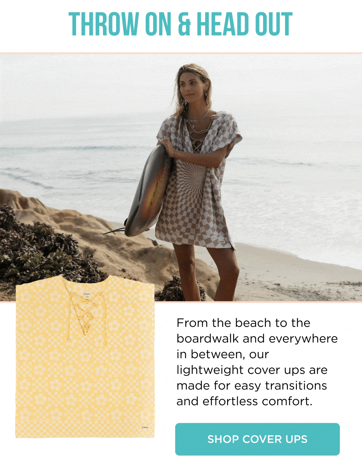 THROW ON & HEAD OUT  From the beach to the boardwalk and everywhere in between, our lightweight cover ups are made for easy transitions and effortless comfort.  [[SHOP COVER UPS]]
