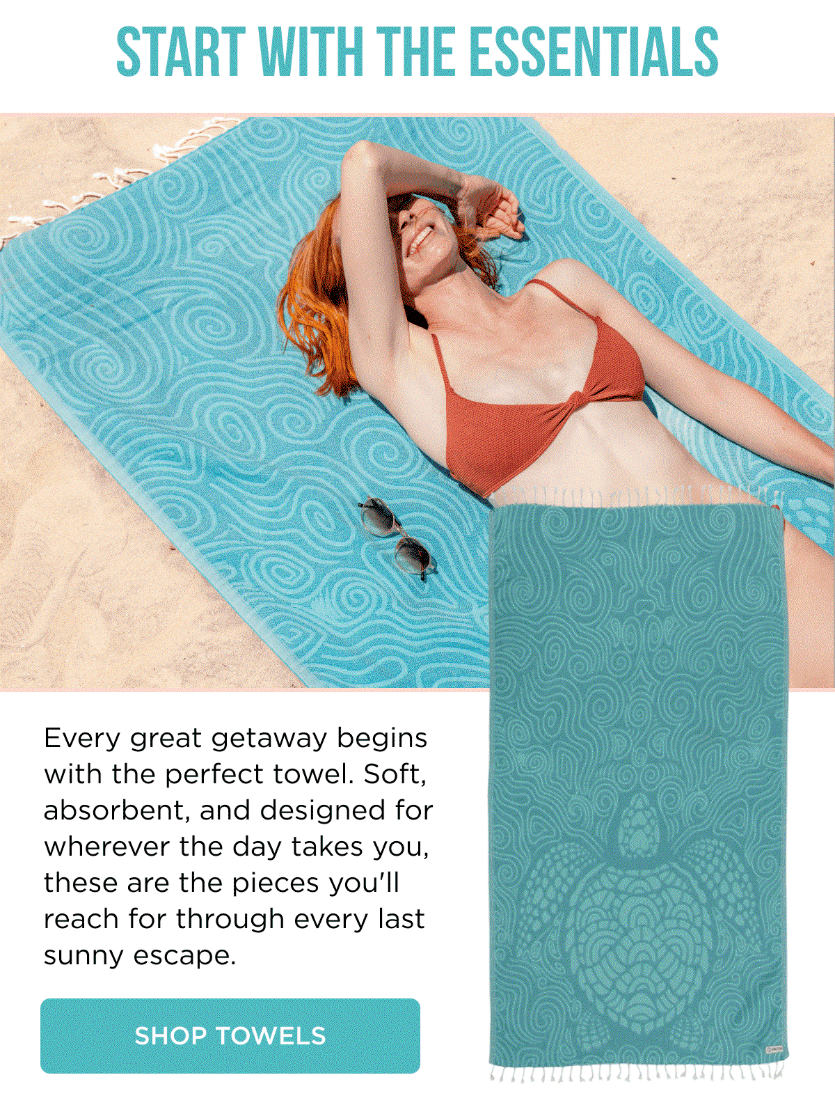 START WITH THE ESSENTIALS  Every great getaway begins with the perfect towel. Soft, absorbent, and designed for wherever the day takes you, these are the pieces you'll reach for through every last sunny escape.  [[SHOP TOWELS]]