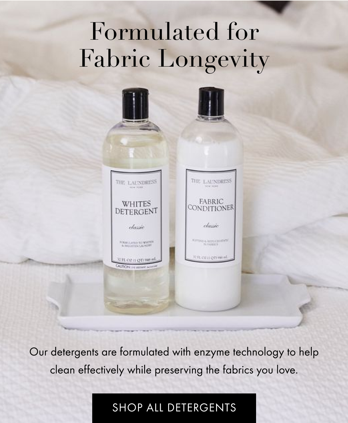 Formulated for Fabric Longevity | Our detergents are formulated with enzyme technology to help clean effectively while preserving the fabrics you love. | SHOP ALL DETERGENTS 