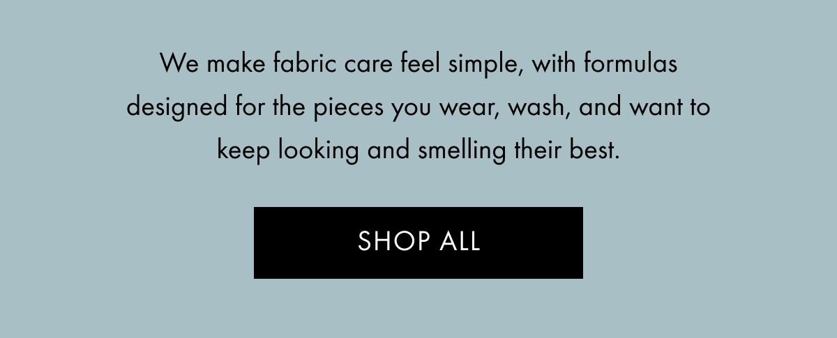  We make fabric care feel simple, with formulas designed for the pieces you wear, wash, and want to keep looking and smelling their best. | SHOP ALL