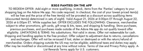 B3G5 PANTIES ON THE APP. TO REDEEM OFFER: Add eight or more qualifying, in-stock, items from the ‘Panties’ category to your shopping bag on the Adore Me app. No code required. In checkout, the cost of your lowest priced item(s) will be free and the price of the free item(s) will be prorated as a discount across qualifying items (discounted item(s) determined in sets of eight). Valid August 21, 2026 at 5:00pm ET through August 22, 2026 at 6:00pm ET. While supplies last. OFFER EXCLUDES THE FOLLOWING: Clearance, merchandise subject to other promotions, gift cards, gift wrap and kits, taxes, and shipping & handling. Store purchases, previous purchases, and purchases made outside of the Adore Me app do not qualify toward offer eligibility. LIMITATIONS and TERMS: No substitutions. Not valid in stores. Offer not redeemable for cash. Shipping and handling applies to the free product. Offer subject to adjustment due to returns, cancellations and exchanges. Offer will not be re-issued if lost, stolen or destroyed or with the return/refund of merchandise. Orders shipping outside the US may not be eligible; additional taxes and duties may apply. Offer may be modified or discontinued at any time without notice. Terms of Use and Privacy Policy apply. A-List Rewards Terms apply for U.S. customers.