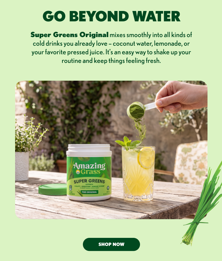 GO BEYOND WATER Super Greens Original mixes smoothly into all kinds of cold drinks you already love – coconut water, lemonade, or your favorite pressed juice. It’s an easy way to shake up your routine and keep things feeling fresh. SHOP NOW