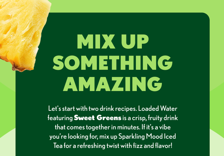 MIX UP SOMETHING AMAZING Let’s start with two drink recipes. Loaded Water featuring Sweet Greens is a crisp, fruity drink that comes together in minutes. If it’s a vibe you’re looking for, mix up Sparkling Mood Iced Tea for a refreshing twist with fizz and flavor!