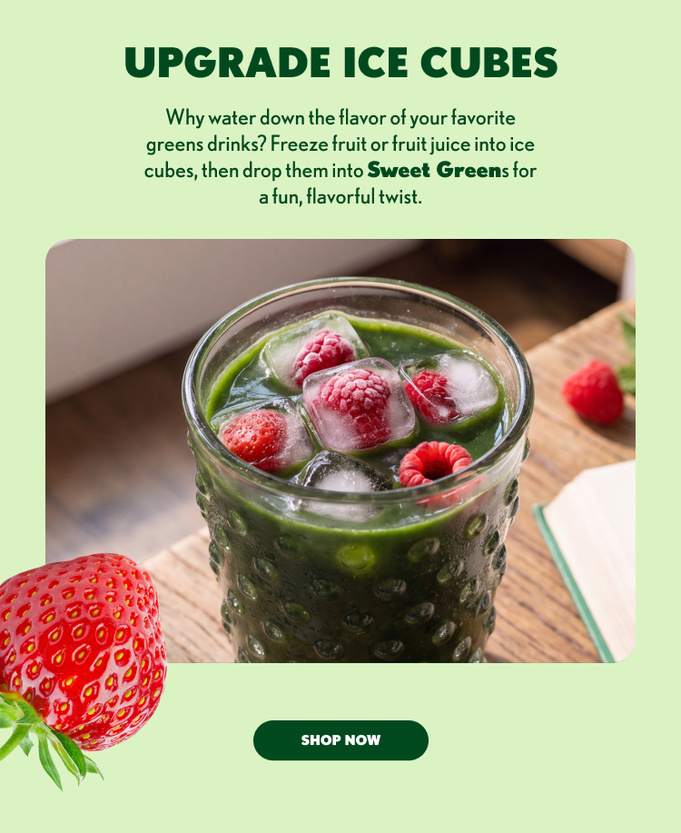 UPGRADE ICE CUBES Why water down the flavor of your favorite greens drinks? Freeze fruit or fruit juice into ice cubes, then drop them into Sweet Greens for a fun, flavorful twist. SHOP NOW