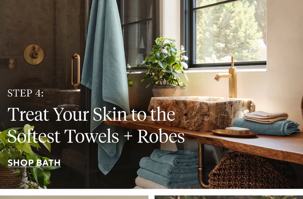 Step 4 Treat Your Skin to the Softest Towels + Robes SHOP BATH