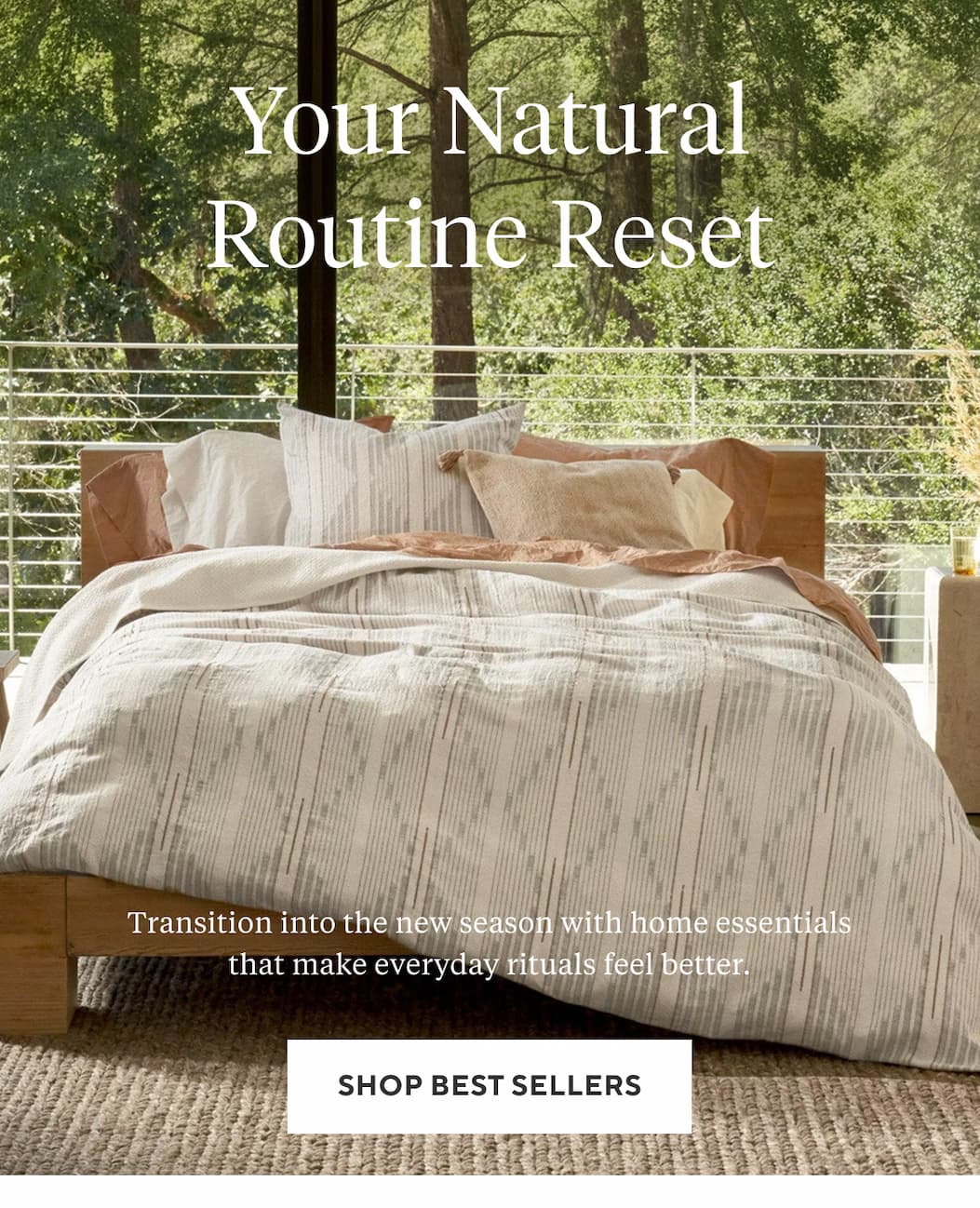 YOUR NATURAL ROUTINE RESET Transition into the new season with home essentials that make everyday rituals feel better. Shop Best Sellers >