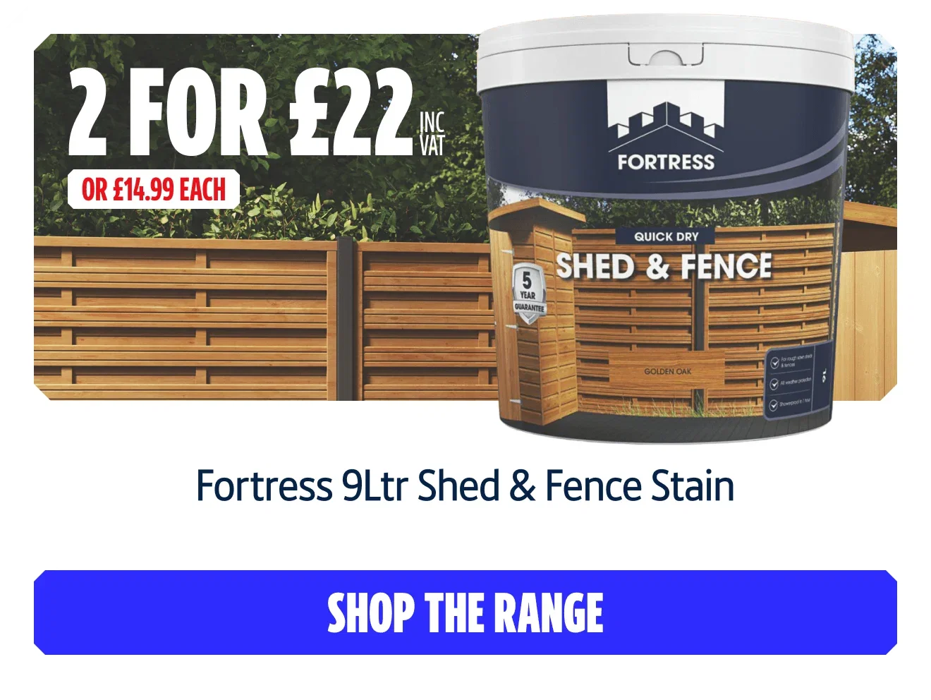 BUY 2 For £22 inc VAT on selected Fortress 9Ltr Shed & Fence Stain or £14.99 Each. Shop the Range.
