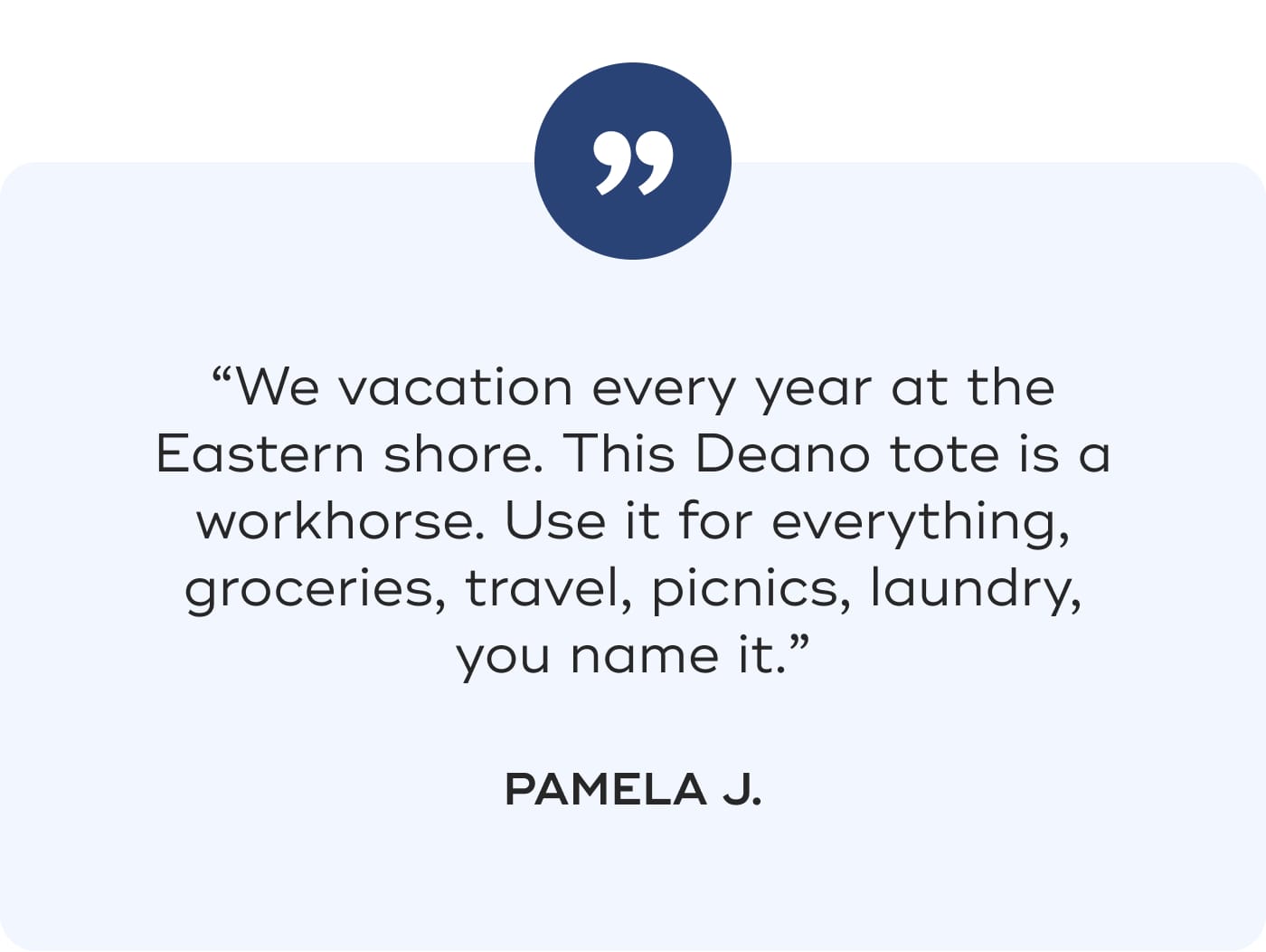 “We vacation every year at the Eastern shore. This Deano tote is a workhorse. Use it for everything, groceries, travel, picnics, laundry, you name it.” PAMELA J.