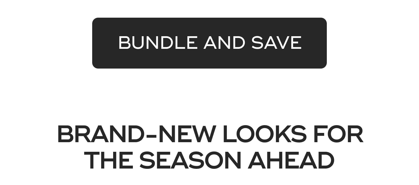 BUNDLE AND SAVE. BRAND-NEW LOOKS FOR THE SEASON AHEAD