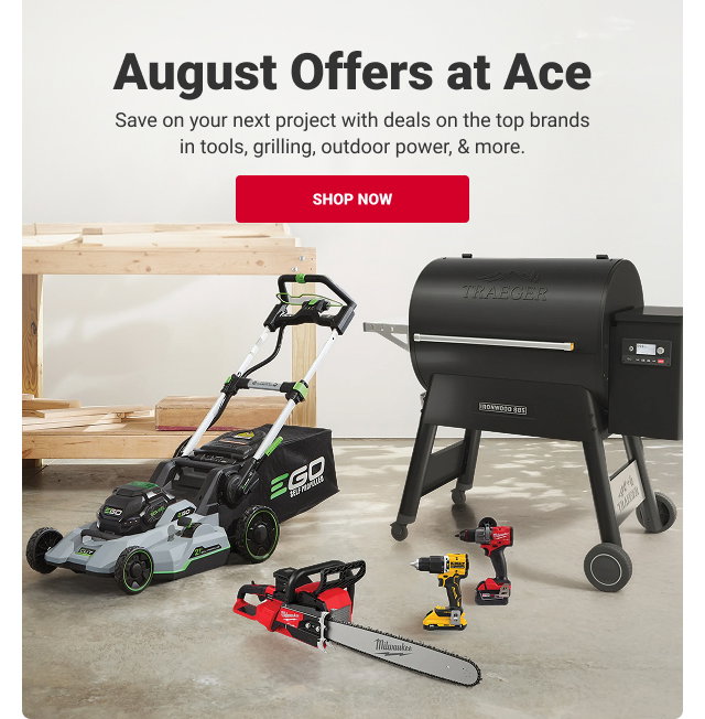 August Offers at Ace.
Save on your next project with deals on the top brands in tools, grilling, outdoor power, & more.
SHOP NOW