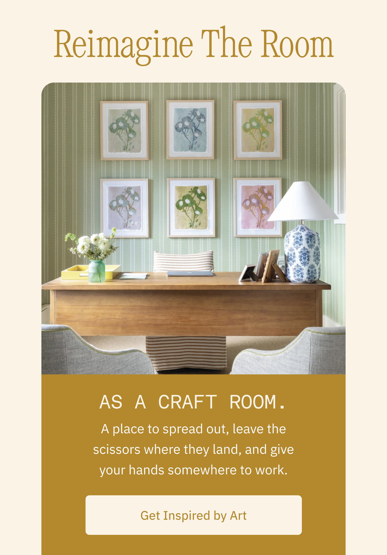 Reimagine The Room As a craft room. A place to spread out, leave the scissors where they land, and give your hands somewhere to work. Get Inspired by Art