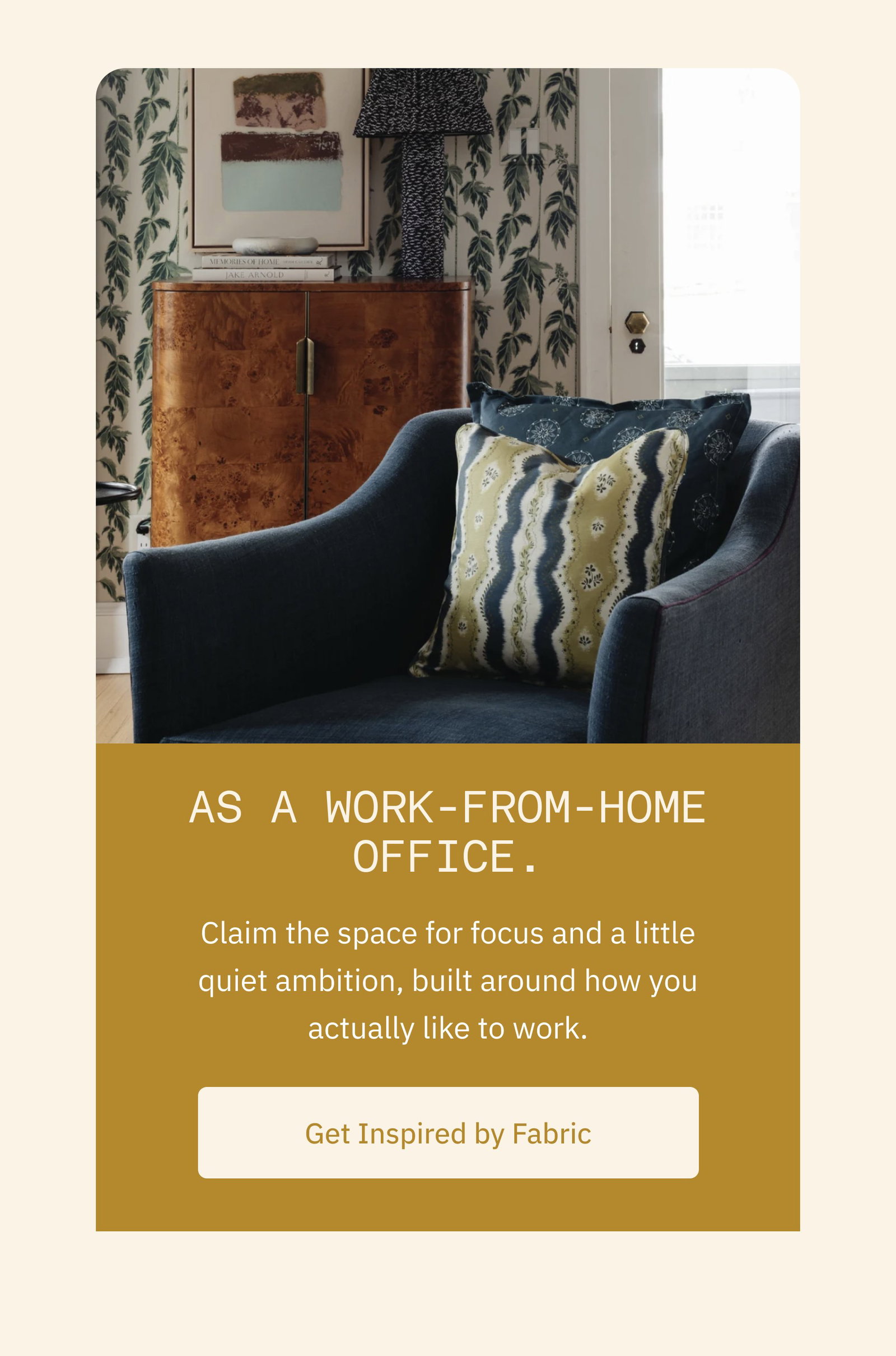 As a work-from-home office. Claim the space for focus and a little quiet ambition, built around how you actually like to work. Get Inspired by Fabric