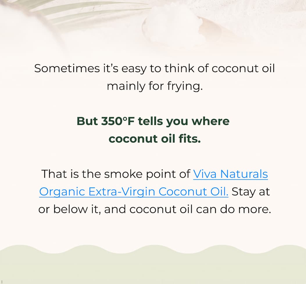 Sometimes it’s easy to think of coconut oil mainly for frying.  But 350°F tells you where coconut oil fits. That is the smoke point of Viva Naturals Organic Extra-Virgin Coconut Oil. Stay at or below it, and coconut oil can do more. 