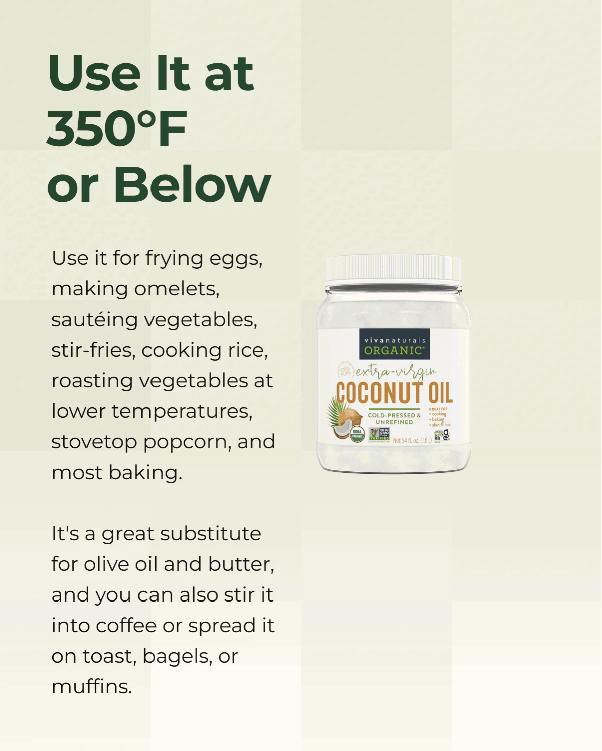 Use It at 350°F or Below  Use it for frying eggs, making omelets, sautéing vegetables, stir-fries, cooking rice, roasting vegetables at lower temperatures, stovetop popcorn, and most baking.   It's a great substitute for olive oil and butter, and you can also stir it into coffee or spread it on toast, bagels, or muffins. 