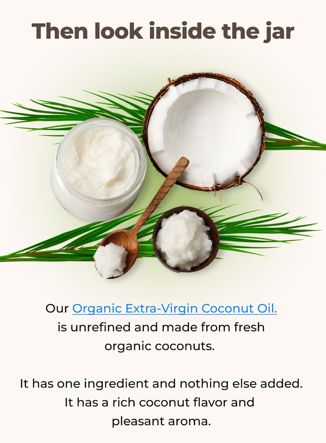 Then look inside the jar Our Organic Extra Virgin Coconut Oil is unrefined and made from fresh organic coconuts.  It has one ingredient and nothing else added. It has a rich coconut flavor and pleasant aroma.