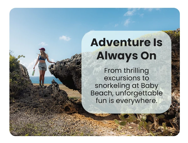 Adventure Is Always On From thrilling excursions to snorkeling at Baby Beach, unforgettable fun is everywhere.