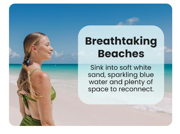 Breathtaking Beaches Sink into soft white sand, sparkling blue water and plenty of space to reconnect.