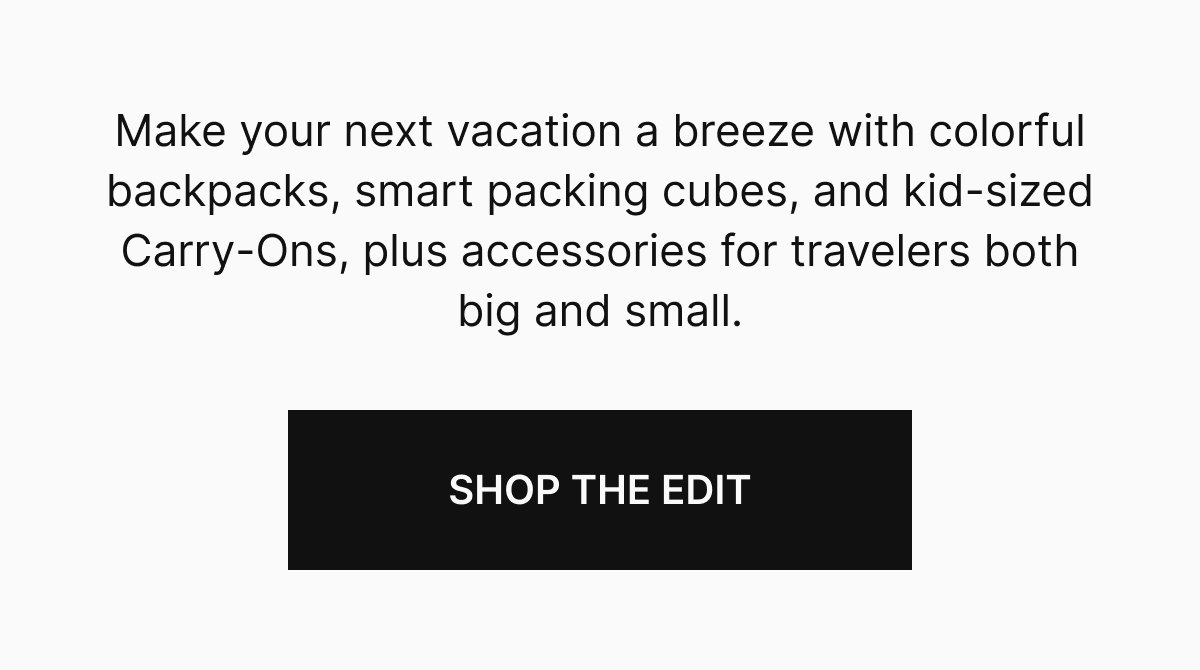 Make your next vacation a breeze with colorful backpacks, smart packing cubes, and kid-sized Carry-Ons, plus accessories for travelers both big and small.