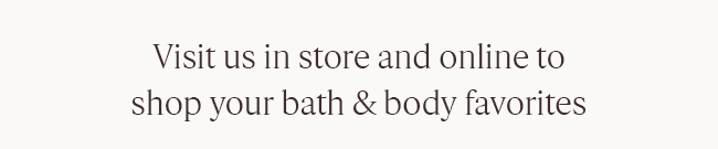 VISIT US IN STORE AND ONLINE TO SHOP YOUR BATH & BODY FAVORITES