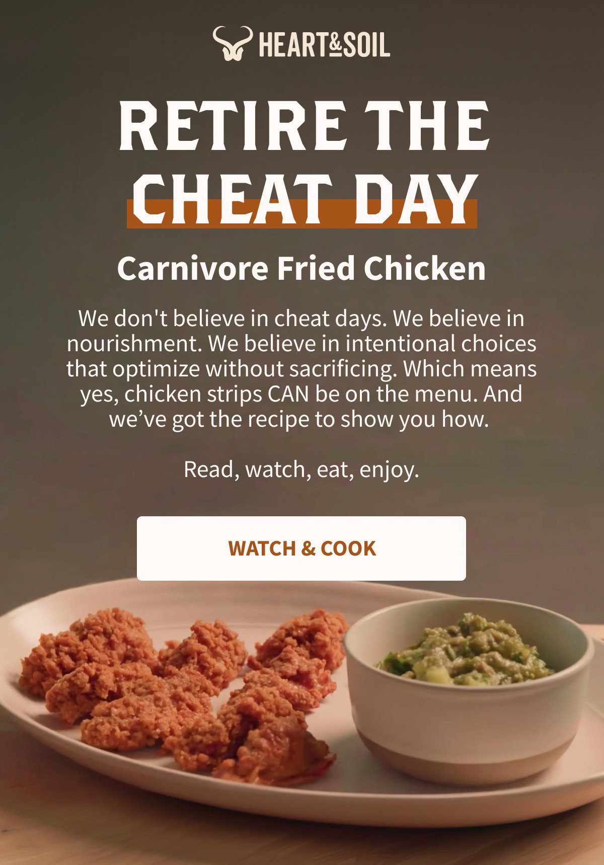 HEART&SOIL RETIRE THE CHEAT DAY Carnivore Fried Chicken We don't believe in cheat days. We believe in nourishment. We believe in intentional choices that optimize without sacrificing. Which means yes, chicken strips CAN be on the menu. And we've got the recipe to show you how. Read, watch, eat, enjoy. [[WATCH & COOK]]